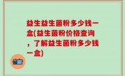 益生益生菌粉多少钱一盒(益生菌粉价格查询，了解益生菌粉多少钱一盒)