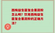 西梅益生菌复合果蔬粉怎么喝？饮用西梅益生菌复合果蔬粉的正确方法？