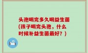 头孢喝完多久喝益生菌(孩子喝完头孢，什么时候补益生菌最好？)