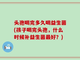 头孢喝完多久喝益生菌(孩子喝完头孢，什么时候补益生菌最好？)