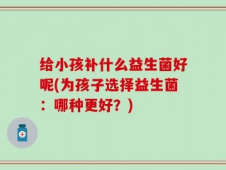 给小孩补什么益生菌好呢(为孩子选择益生菌：哪种更好？)