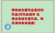 哪些益生菌饮品是好的饮品(好饮品推荐 选择这些益生菌饮品，助你保持身体健康)