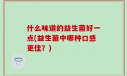 什么味道的益生菌好一点(益生菌中哪种口感更佳？)