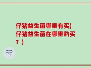 仔猪益生菌哪里有买(仔猪益生菌在哪里购买？)