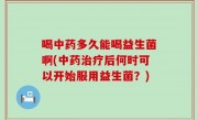 喝中药多久能喝益生菌啊(中药治疗后何时可以开始服用益生菌？)