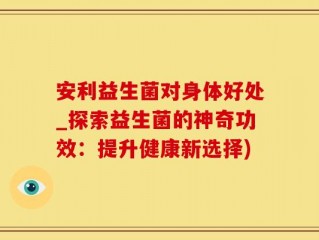安利益生菌对身体好处_探索益生菌的神奇功效：提升健康新选择)