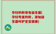 孕妇奶粉带有益生菌(孕妇专属奶粉，添加益生菌呵护宝宝健康)