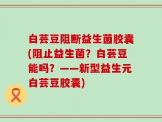 白芸豆阻断益生菌胶囊(阻止益生菌？白芸豆能吗？——新型益生元白芸豆胶囊)
