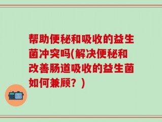 帮助便秘和吸收的益生菌冲突吗(解决便秘和改善肠道吸收的益生菌如何兼顾？)