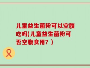 儿童益生菌粉可以空腹吃吗(儿童益生菌粉可否空腹食用？)