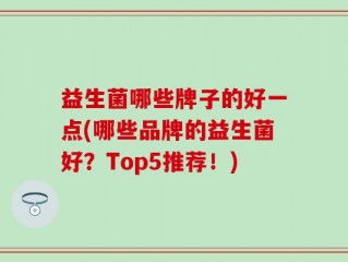 益生菌哪些牌子的好一点(哪些品牌的益生菌好？Top5推荐！)