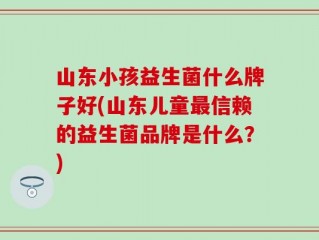 山东小孩益生菌什么牌子好(山东儿童最信赖的益生菌品牌是什么？)