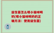 益生菌怎么喂小猫咪喝奶(喂小猫咪喝奶的正确方法：使用益生菌)