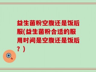 益生菌粉空腹还是饭后服(益生菌粉合适的服用时间是空腹还是饭后？)
