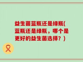 益生菌蓝瓶还是绿瓶(蓝瓶还是绿瓶，哪个是更好的益生菌选择？)