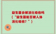 益生菌会被消化吸收吗(“益生菌能否被人体消化吸收？”)
