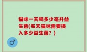 猫咪一天喝多少毫升益生菌(每天猫咪需要摄入多少益生菌？)