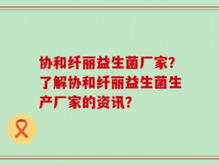 协和纤丽益生菌厂家？了解协和纤丽益生菌生产厂家的资讯？