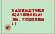 什么益生菌治疗嘴巴溃疡(益生菌可缓解口腔溃疡，试试这些益生菌！)