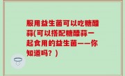 服用益生菌可以吃糖醋蒜(可以搭配糖醋蒜一起食用的益生菌——你知道吗？)