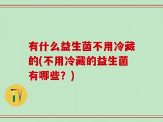 有什么益生菌不用冷藏的(不用冷藏的益生菌有哪些？)