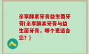 亲享酵素牙膏益生菌牙膏(亲享酵素牙膏与益生菌牙膏，哪个更适合您？)