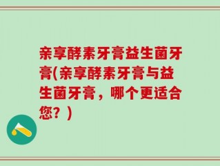 亲享酵素牙膏益生菌牙膏(亲享酵素牙膏与益生菌牙膏，哪个更适合您？)