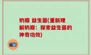 奶瓣 益生菌(重新理解奶瓣：探索益生菌的神奇功效)