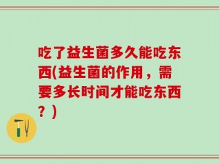 吃了益生菌多久能吃东西(益生菌的作用，需要多长时间才能吃东西？)
