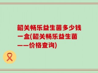 韶关畅乐益生菌多少钱一盒(韶关畅乐益生菌——价格查询)