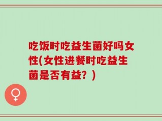 吃饭时吃益生菌好吗女性(女性进餐时吃益生菌是否有益？)
