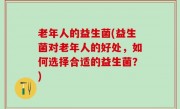 老年人的益生菌(益生菌对老年人的好处，如何选择合适的益生菌？)