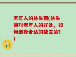 老年人的益生菌(益生菌对老年人的好处，如何选择合适的益生菌？)