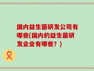 国内益生菌研发公司有哪些(国内的益生菌研发企业有哪些？)