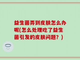 益生菌弄到皮肤怎么办呢(怎么处理吃了益生菌引发的皮肤问题？)