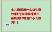 小儿腹泻用什么益生菌效果好(选择哪种益生菌能更好地治疗小儿腹泻？)