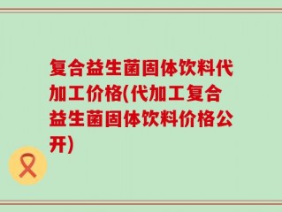 复合益生菌固体饮料代加工价格(代加工复合益生菌固体饮料价格公开)