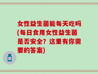 女性益生菌能每天吃吗(每日食用女性益生菌是否安全？这里有你需要的答案)
