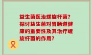 益生菌医治螺旋杆菌？探讨益生菌对胃肠道健康的重要性及其治疗螺旋杆菌的作用？