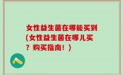 女性益生菌在哪能买到(女性益生菌在哪儿买？购买指南！)