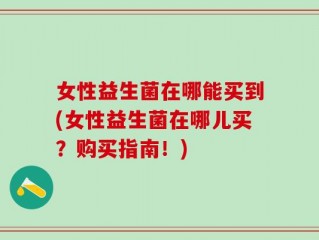 女性益生菌在哪能买到(女性益生菌在哪儿买？购买指南！)