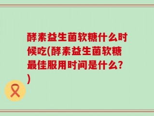 酵素益生菌软糖什么时候吃(酵素益生菌软糖最佳服用时间是什么？)