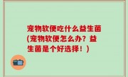 宠物软便吃什么益生菌(宠物软便怎么办？益生菌是个好选择！)