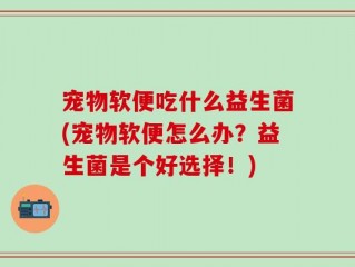 宠物软便吃什么益生菌(宠物软便怎么办？益生菌是个好选择！)