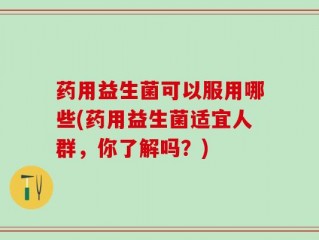 药用益生菌可以服用哪些(药用益生菌适宜人群，你了解吗？)