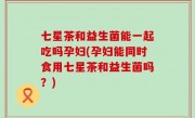 七星茶和益生菌能一起吃吗孕妇(孕妇能同时食用七星茶和益生菌吗？)