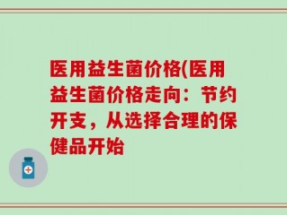 医用益生菌价格(医用益生菌价格走向：节约开支，从选择合理的保健品开始
