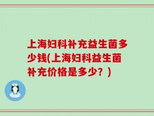 上海妇科补充益生菌多少钱(上海妇科益生菌补充价格是多少？)