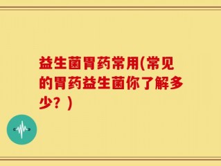 益生菌胃药常用(常见的胃药益生菌你了解多少？)