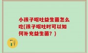 小孩子呕吐益生菌怎么吃(孩子呕吐时可以如何补充益生菌？)